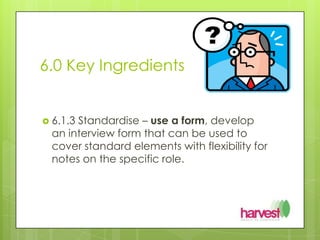 6.0 Key Ingredients 6.1.3 Standardise – use a form, develop an interview form that can be used to cover standard elements with flexibility for notes on the specific role.
