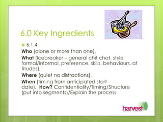 6.0 Key Ingredients 6.1.4 Who(alone or more than one), What (Icebreaker – general chit chat, style formal/informal, preference, skills, behaviours, attitudes), Where(quiet no distractions), When(timing from anticipated start date),  How? Confidentiality/Timing/Structure (put into segments)/Explain the process