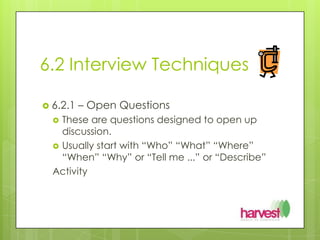 6.2 Interview Techniques6.2.1 – Open QuestionsThese are questions designed to open up discussion.Usually start with “Who” “What” “Where” “When” “Why” or “Tell me ...” or “Describe”Activity	