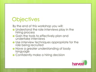 ObjectivesBy the end of this workshop you will:Understand the role interviews play in the hiring processGain the tools to effectively plan and undertake interviewsUse interview techniques appropriate for the role being recruitedHave a greater understanding of body languageConfidently make a hiring decision