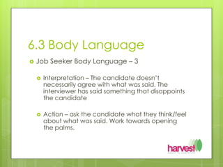 6.3 Body LanguageJob Seeker Body Language – 3Interpretation – The candidate doesn’t necessarily agree with what was said. The interviewer has said something that disappoints the candidateAction – ask the candidate what they think/feel about what was said. Work towards opening the palms.