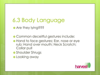 6.3 Body LanguageAre they lying???Common deceitful gestures include:Hand to face gestures; Ear, nose or eye rub; Hand over mouth; Neck Scratch; Collar pullShoulder ShrugsLooking away