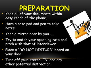 PREPARATION
• Keep all of your documents within
easy reach of the phone.
• Have a note pad and pen to take
notes.
• Keep a mirror near by you…...
• Try to match your speaking rate and
pitch with that of interviewer.
• Place a “DO NOT DISTURB” board on
your door.
• Turn off your stereo, TV, and any
other potential distraction.
 