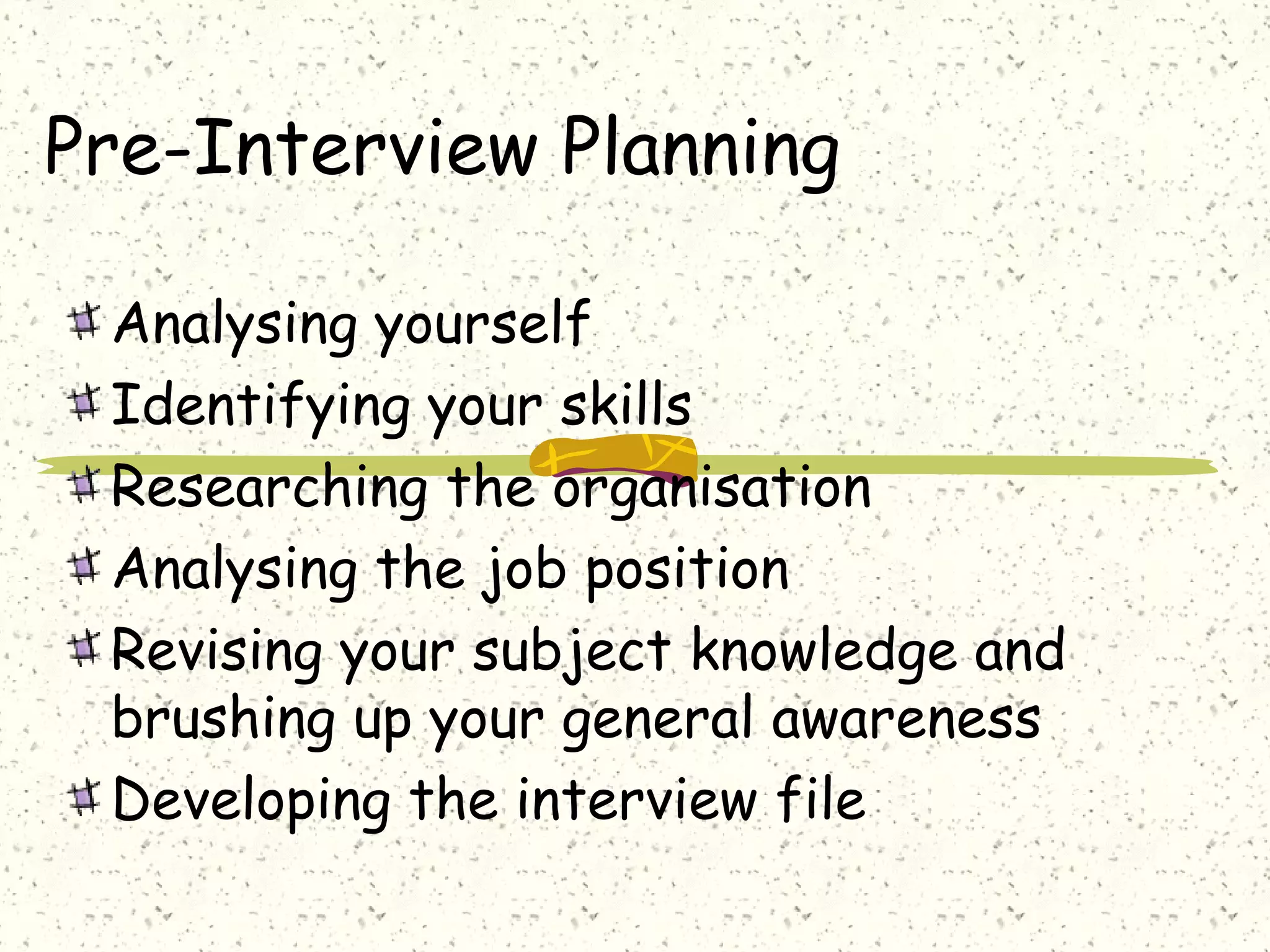 Pre-Interview Planning
Analysing yourself
Identifying your skills
Researching the organisation
Analysing the job position
Revising your subject knowledge and
brushing up your general awareness
Developing the interview file
 