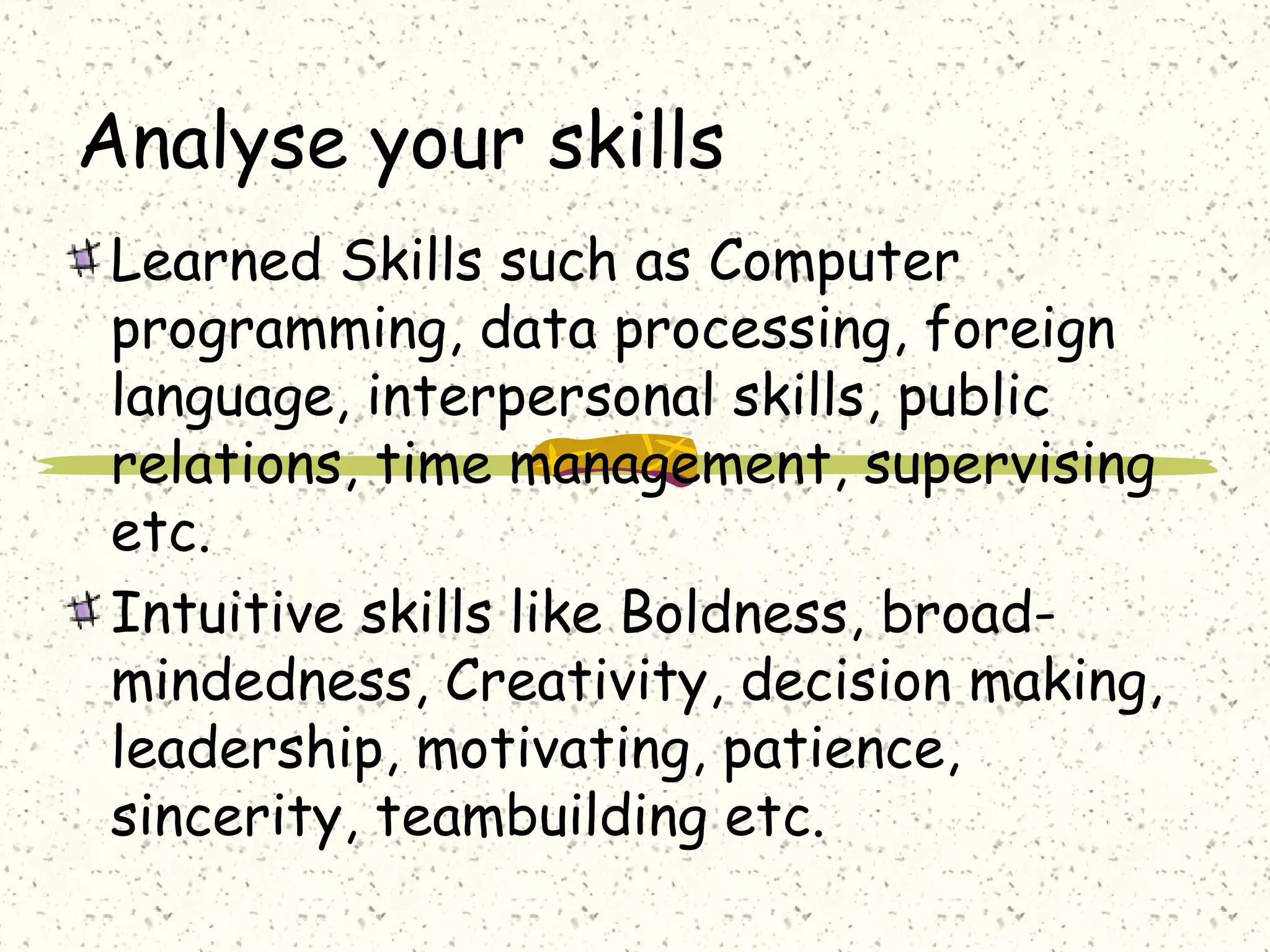 Analyse your skills
Learned Skills such as Computer
programming, data processing, foreign
language, interpersonal skills, public
relations, time management, supervising
etc.
Intuitive skills like Boldness, broad-
mindedness, Creativity, decision making,
leadership, motivating, patience,
sincerity, teambuilding etc.
 