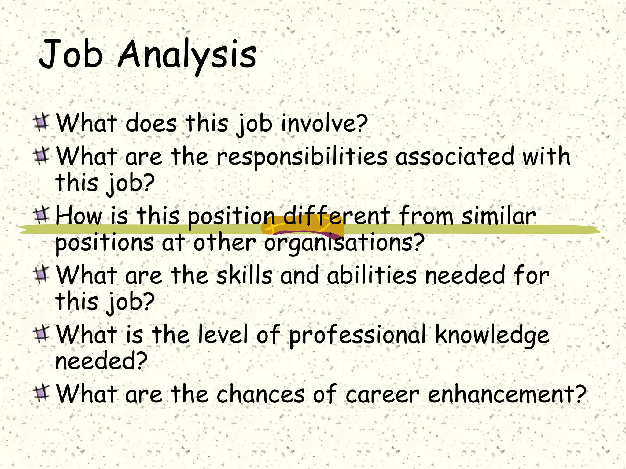 Job Analysis
What does this job involve?
What are the responsibilities associated with
this job?
How is this position different from similar
positions at other organisations?
What are the skills and abilities needed for
this job?
What is the level of professional knowledge
needed?
What are the chances of career enhancement?
 