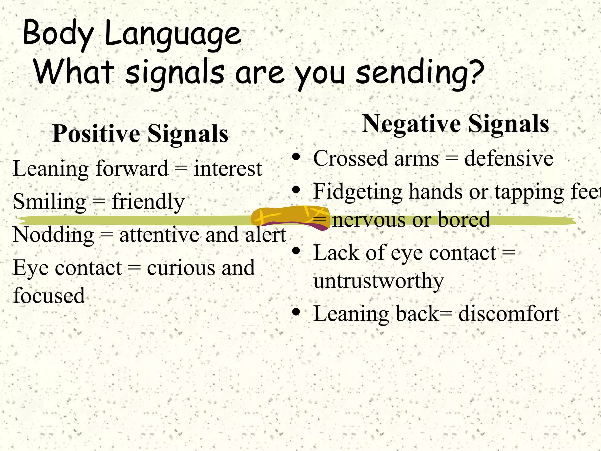 Body Language
What signals are you sending?
Positive Signals
• Leaning forward = interest
• Smiling = friendly
• Nodding = attentive and alert
• Eye contact = curious and
focused
Negative Signals
• Crossed arms = defensive
• Fidgeting hands or tapping feet
= nervous or bored
• Lack of eye contact =
untrustworthy
• Leaning back= discomfort
 