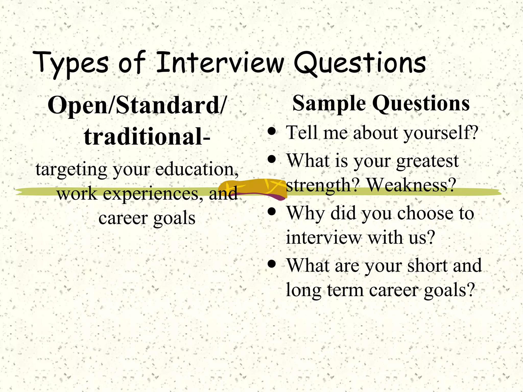 Types of Interview Questions
Open/Standard/
traditional-
targeting your education,
work experiences, and
career goals
Sample Questions
• Tell me about yourself?
• What is your greatest
strength? Weakness?
• Why did you choose to
interview with us?
• What are your short and
long term career goals?
 