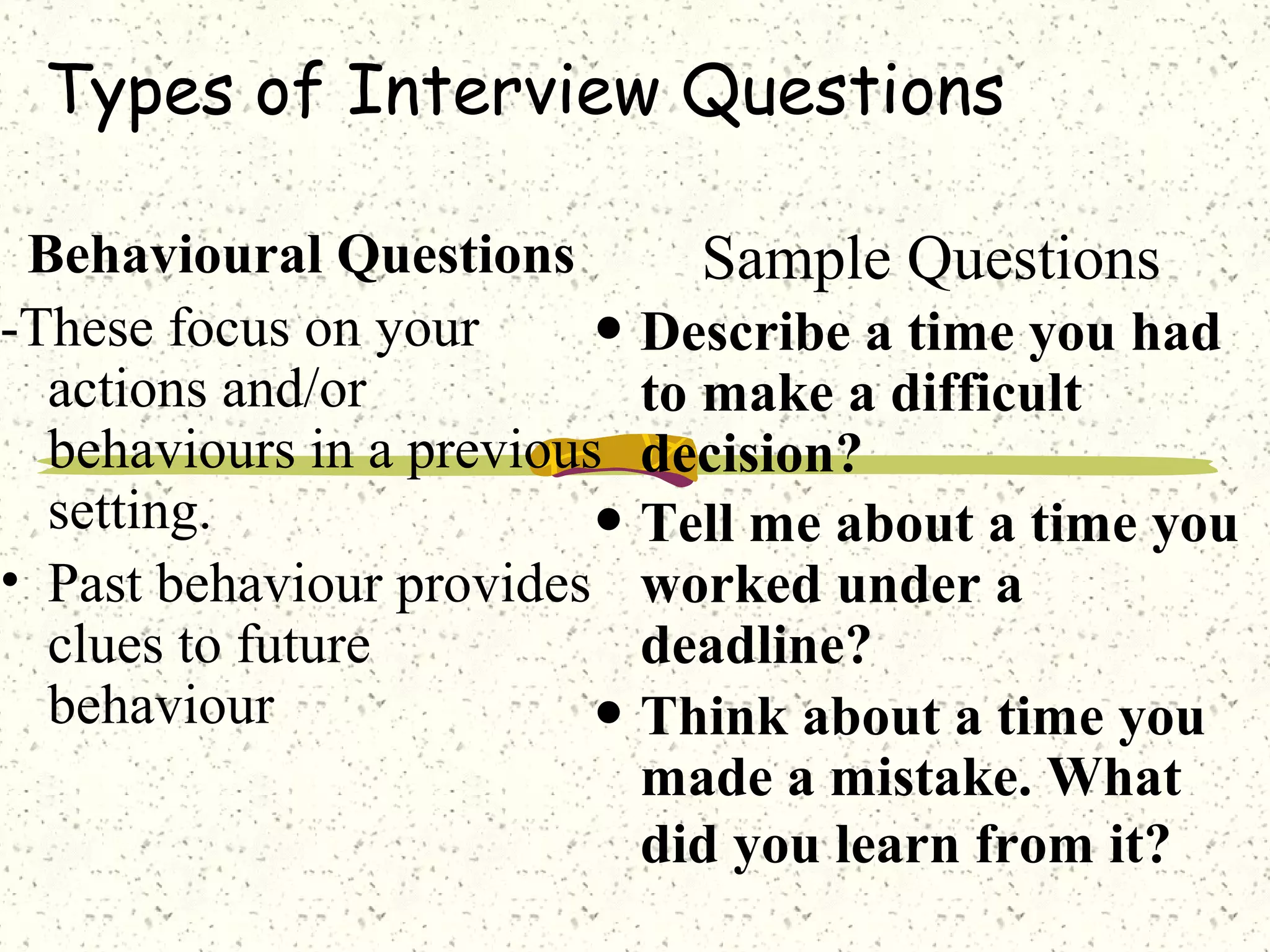 Types of Interview Questions
Behavioural Questions
-These focus on your
actions and/or
behaviours in a previous
setting.
• Past behaviour provides
clues to future
behaviour
Sample Questions
• Describe a time you had
to make a difficult
decision?
• Tell me about a time you
worked under a
deadline?
• Think about a time you
made a mistake. What
did you learn from it?
 