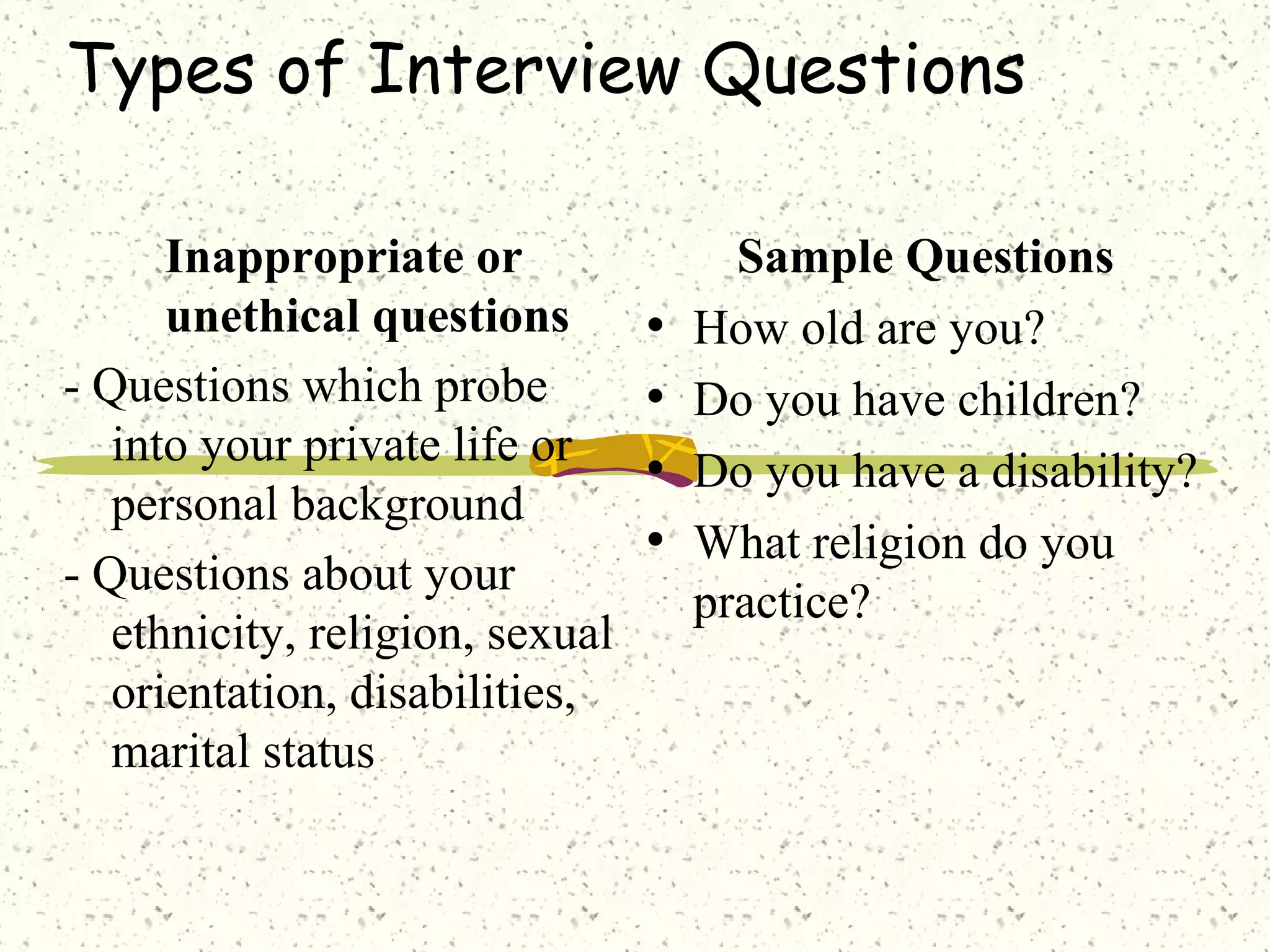 Types of Interview Questions
Inappropriate or
unethical questions
- Questions which probe
into your private life or
personal background
- Questions about your
ethnicity, religion, sexual
orientation, disabilities,
marital status
Sample Questions
• How old are you?
• Do you have children?
• Do you have a disability?
• What religion do you
practice?
 