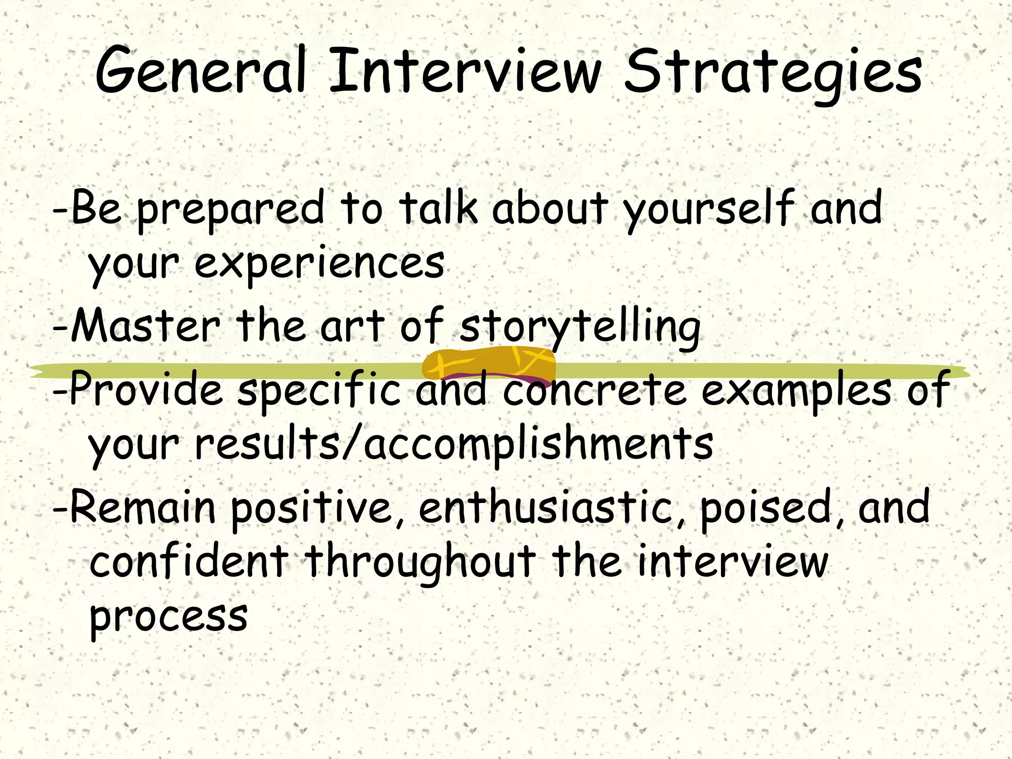 General Interview Strategies
-Be prepared to talk about yourself and
your experiences
-Master the art of storytelling
-Provide specific and concrete examples of
your results/accomplishments
-Remain positive, enthusiastic, poised, and
confident throughout the interview
process
 