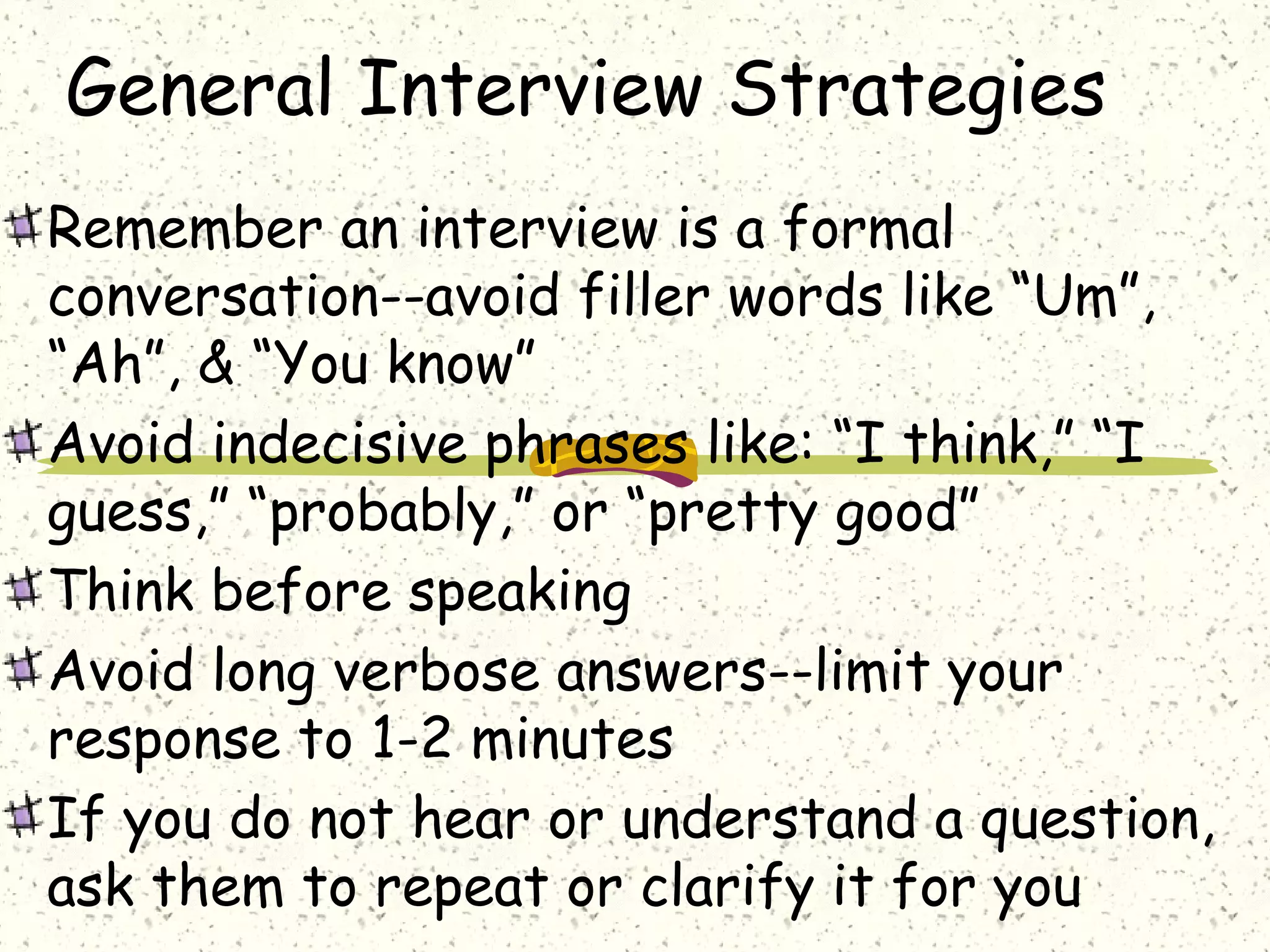 General Interview Strategies
Remember an interview is a formal
conversation--avoid filler words like “Um”,
“Ah”, & “You know”
Avoid indecisive phrases like: “I think,” “I
guess,” “probably,” or “pretty good”
Think before speaking
Avoid long verbose answers--limit your
response to 1-2 minutes
If you do not hear or understand a question,
ask them to repeat or clarify it for you
 