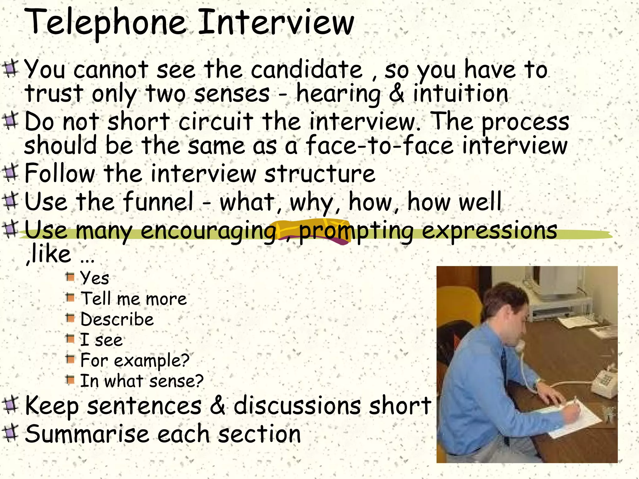 Telephone Interview
You cannot see the candidate , so you have to
trust only two senses - hearing & intuition
Do not short circuit the interview. The process
should be the same as a face-to-face interview
Follow the interview structure
Use the funnel - what, why, how, how well
Use many encouraging , prompting expressions
,like …
Yes
Tell me more
Describe
I see
For example?
In what sense?
Keep sentences & discussions short
Summarise each section
 