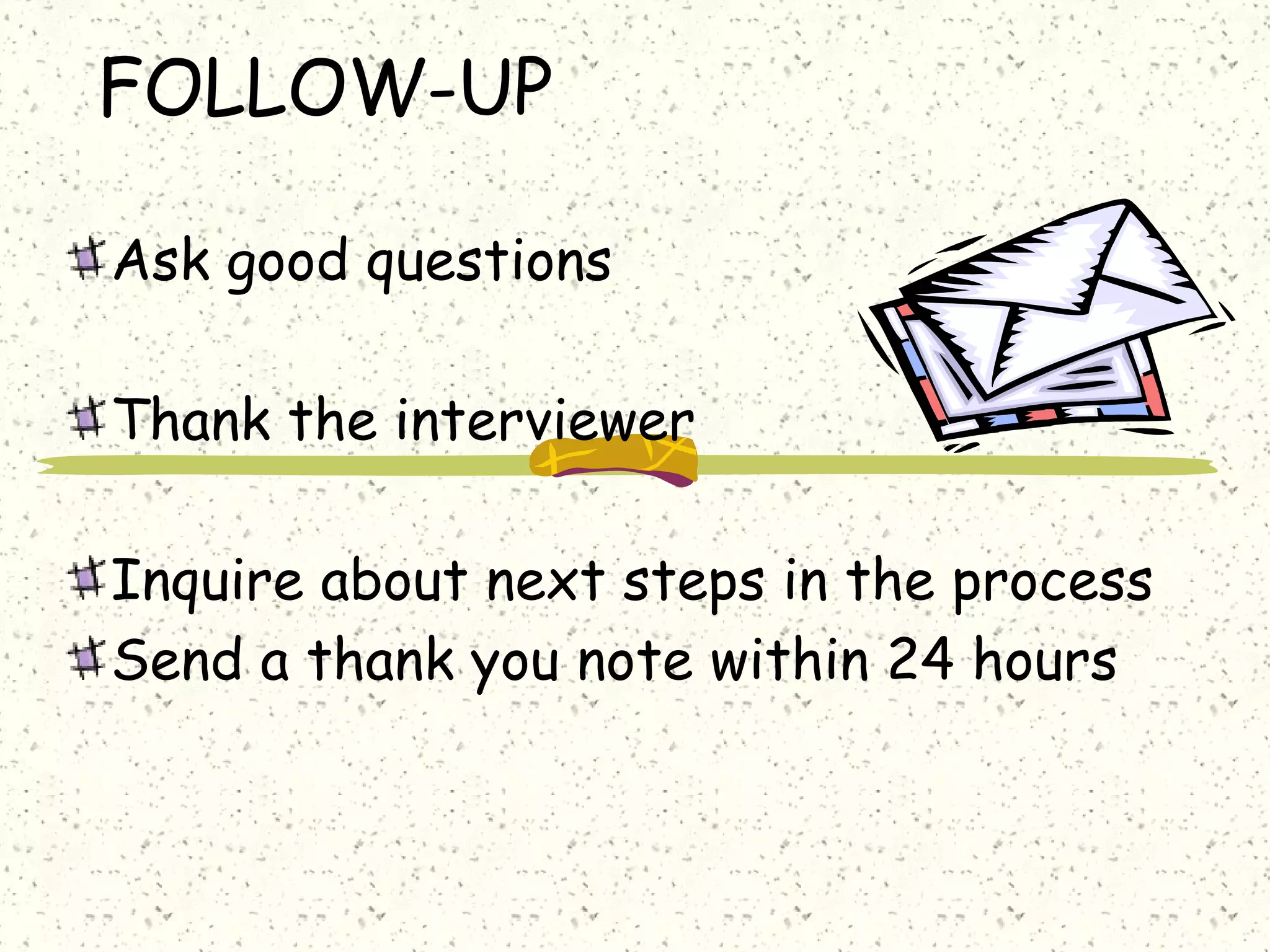 FOLLOW-UP
Ask good questions
Thank the interviewer
Inquire about next steps in the process
Send a thank you note within 24 hours
 