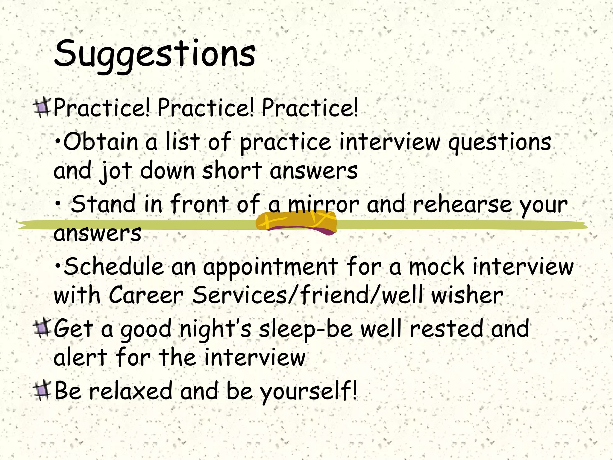 Suggestions
Practice! Practice! Practice!
•Obtain a list of practice interview questions
and jot down short answers
• Stand in front of a mirror and rehearse your
answers
•Schedule an appointment for a mock interview
with Career Services/friend/well wisher
Get a good night’s sleep-be well rested and
alert for the interview
Be relaxed and be yourself!
 