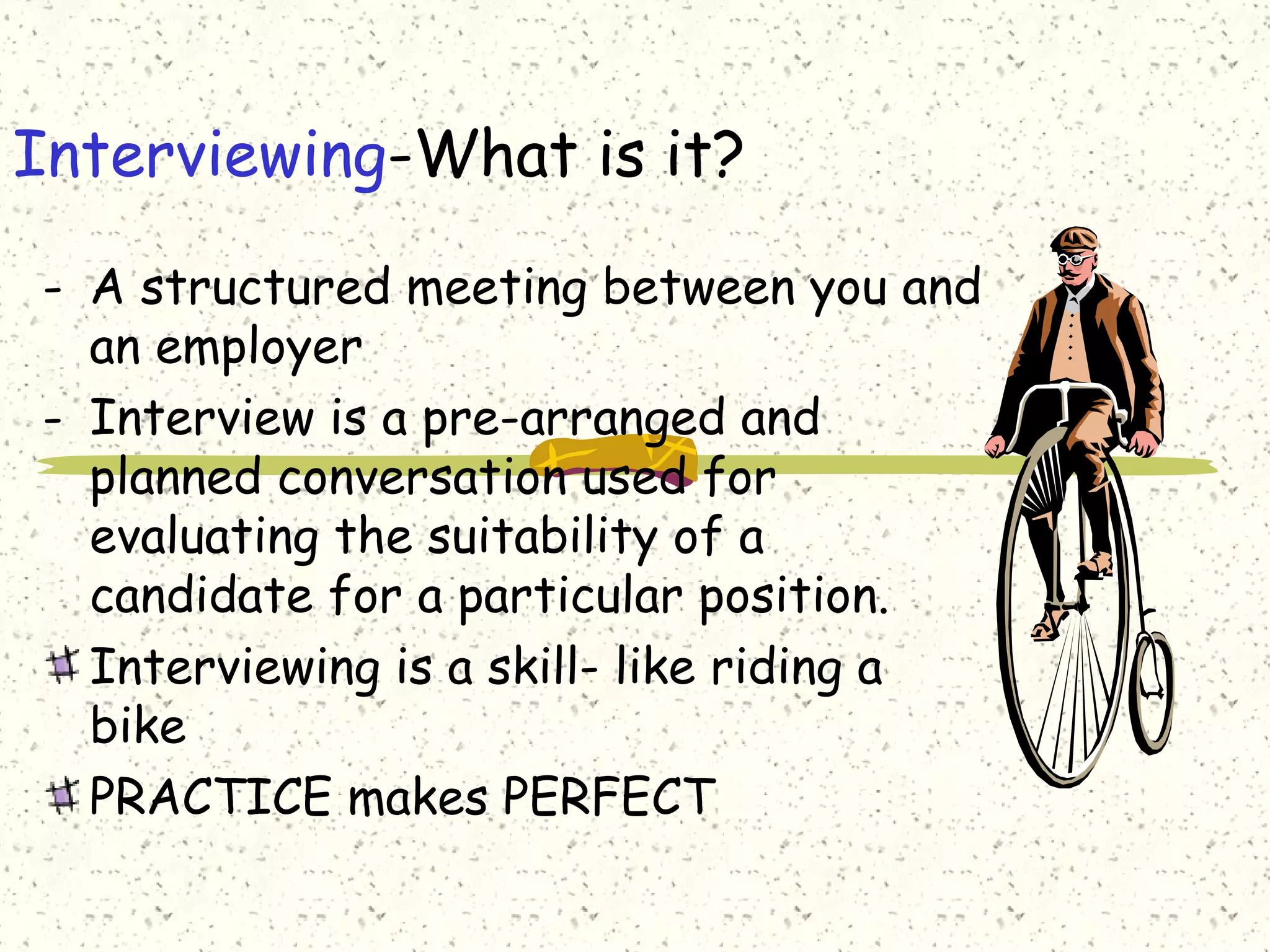 Interviewing-What is it?
- A structured meeting between you and
an employer
- Interview is a pre-arranged and
planned conversation used for
evaluating the suitability of a
candidate for a particular position.
Interviewing is a skill- like riding a
bike
PRACTICE makes PERFECT
 