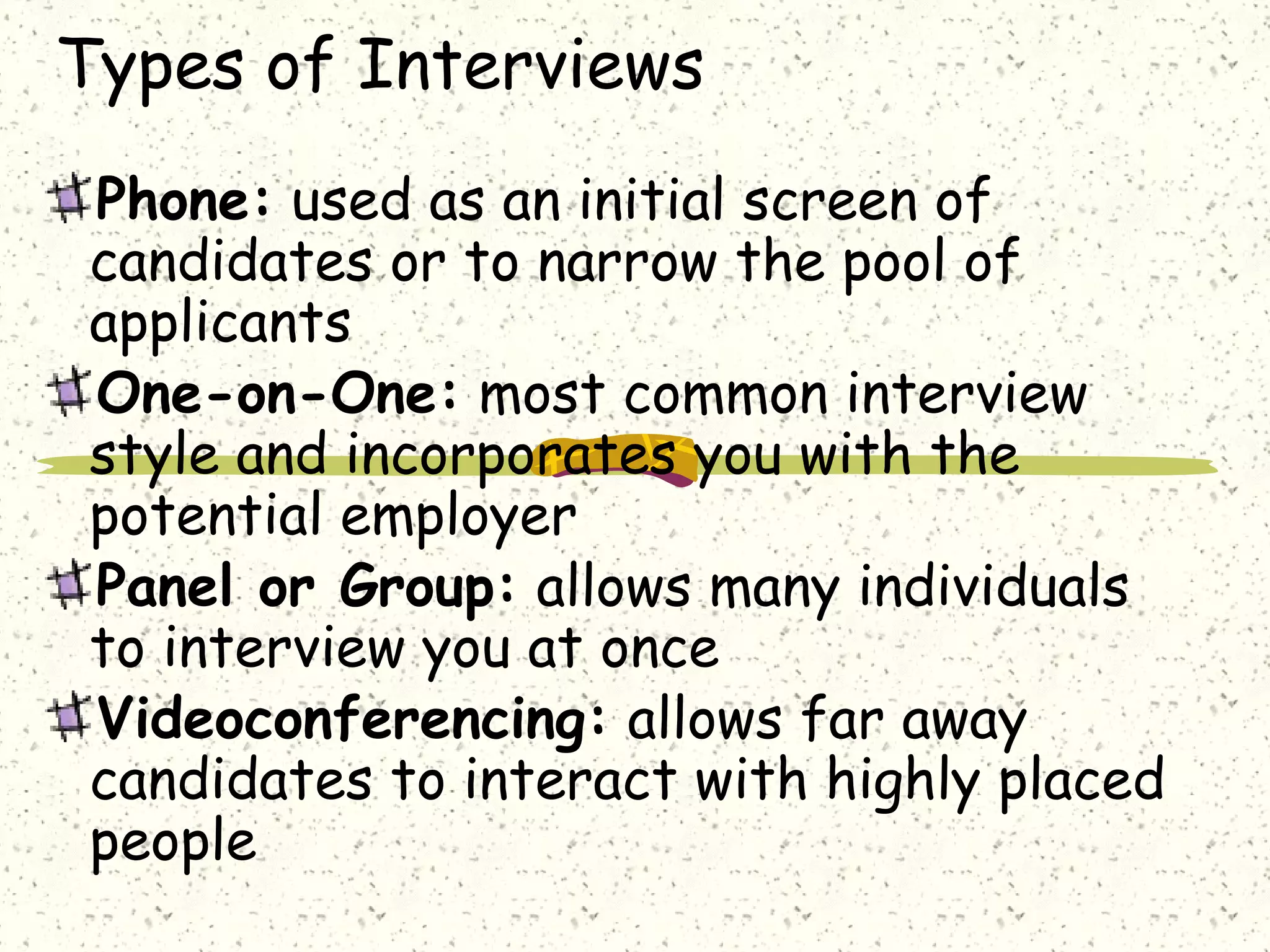 Types of Interviews
Phone: used as an initial screen of
candidates or to narrow the pool of
applicants
One-on-One: most common interview
style and incorporates you with the
potential employer
Panel or Group: allows many individuals
to interview you at once
Videoconferencing: allows far away
candidates to interact with highly placed
people
 