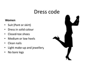 Dress code
Women
• Suit (Pant or skirt)
• Dress in solid colour
• Closed-toe shoes
• Medium or low heels
• Clean nails
• Light make-up and jewellery
• No bare legs

 