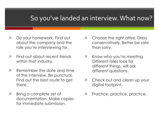 So you’ve landed an interview.What now?
 Do your homework. Find out
about the company and the
role you’re interviewing for.
 Find out about recent trends
within that industry.
 Remember the date and time
of the interview. Be punctual.
Find out the best route to get
there.
 Bring a complete set of
documentation. Make copies
for immediate submission.
 Choose the right attire. Dress
conservatively. Better be safe
than sorry.
 Know who you’re meeting.
Different roles look for
different things, will ask
different questions.
 Check out and clean up your
digital footprint.
 Practice, practice, practice.
 
