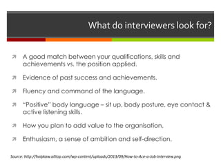 What do interviewers look for?
 A good match between your qualifications, skills and
achievements vs. the position applied.
 Evidence of past success and achievements.
 Fluency and command of the language.
 “Positive” body language – sit up, body posture, eye contact &
active listening skills.
 How you plan to add value to the organisation.
 Enthusiasm, a sense of ambition and self-direction.
Source: http://holykaw.alltop.com/wp-content/uploads/2013/09/How-to-Ace-a-Job-Interview.png
 