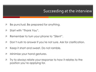 Succeeding at the interview
 Be punctual. Be prepared for anything.
 Start with “Thank You”.
 Remember to turn your phone to “Silent”.
 Don’t rush to answer if you’re not sure. Ask for clarification.
 Keep it short and sweet. Do not ramble.
 Minimise your hand gestures.
 Try to always relate your response to how it relates to the
position you’re applying for.
 