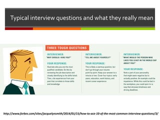 Typical interview questions and what they really mean
http://www.forbes.com/sites/jacquelynsmith/2014/01/15/how-to-ace-10-of-the-most-common-interview-questions/3/
 