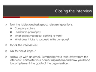 Closing the interview
 Turn the tables and ask good, relevant questions.
 Company culture
 Leadership philosophy
 What excites you about coming to work?
 What does it take to succeed in this company?
 Thank the interviewer.
 Ask for “next steps..”
 Follow-up with an email. Summarise your take-away from the
interview. Reiterate your career aspirations and how you hope
to complement the goals of the organisation.
 