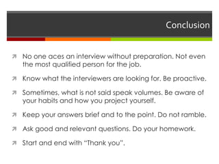 Conclusion
 No one aces an interview without preparation. Not even
the most qualified person for the job.
 Know what the interviewers are looking for. Be proactive.
 Sometimes, what is not said speak volumes. Be aware of
your habits and how you project yourself.
 Keep your answers brief and to the point. Do not ramble.
 Ask good and relevant questions. Do your homework.
 Start and end with “Thank you”.
 
