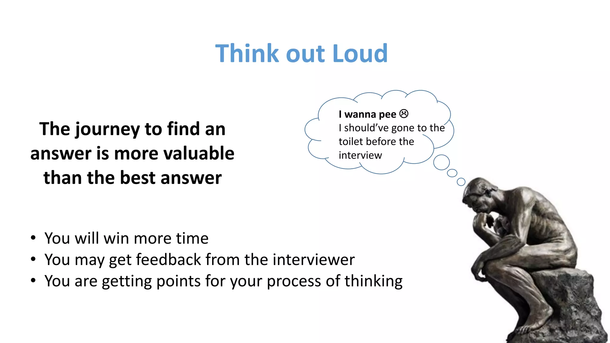 The journey to find an
answer is more valuable
than the best answer
Think out Loud
• You will win more time
• You may get feedback from the interviewer
• You are getting points for your process of thinking
I wanna pee 
I should’ve gone to the
toilet before the
interview
 