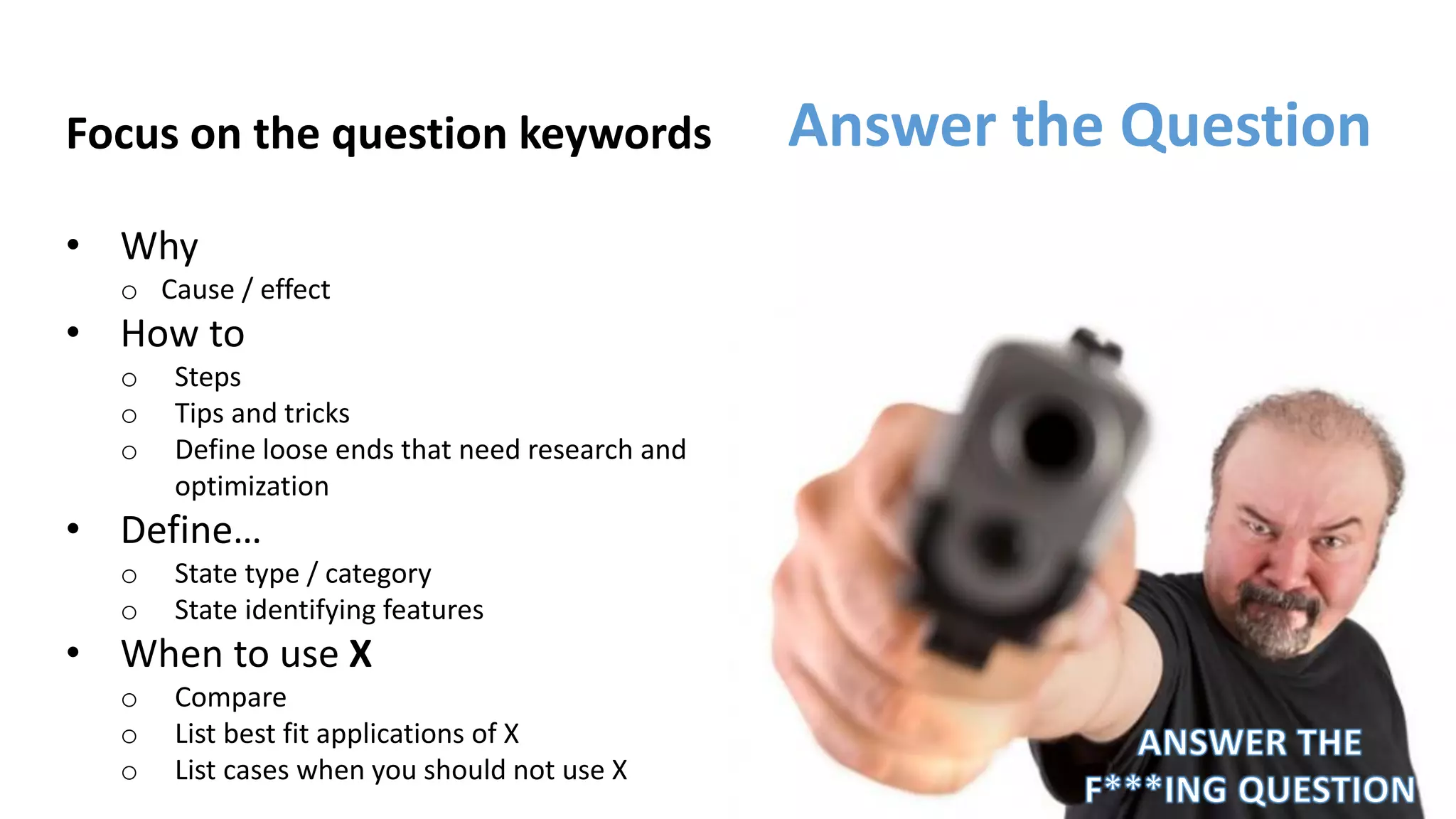 Focus on the question keywords
• Why
o Cause / effect
• How to
o Steps
o Tips and tricks
o Define loose ends that need research and
optimization
• Define…
o State type / category
o State identifying features
• When to use X
o Compare
o List best fit applications of X
o List cases when you should not use X
Answer the Question
 
