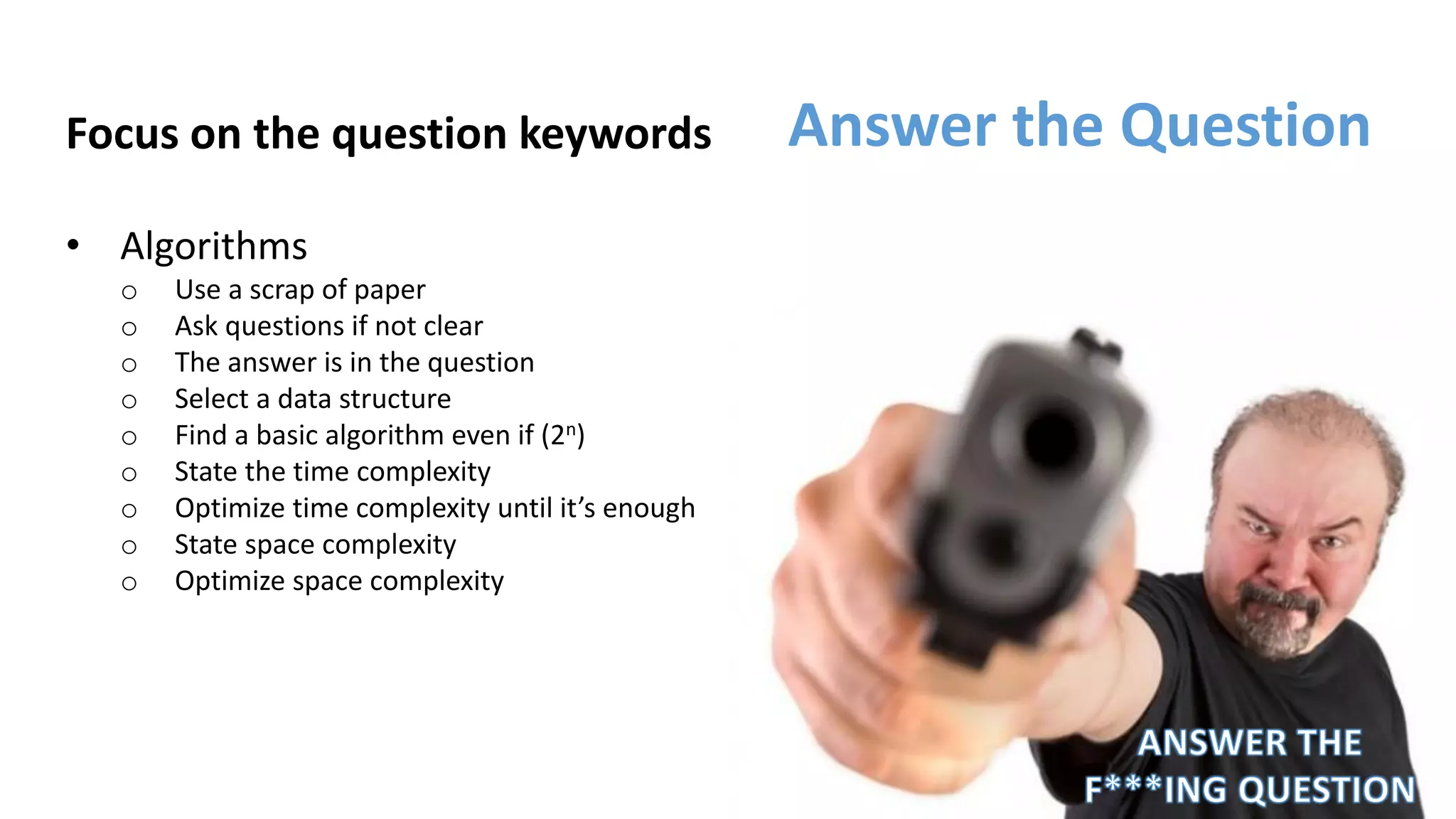 Focus on the question keywords
• Algorithms
o Use a scrap of paper
o Ask questions if not clear
o The answer is in the question
o Select a data structure
o Find a basic algorithm even if (2n)
o State the time complexity
o Optimize time complexity until it’s enough
o State space complexity
o Optimize space complexity
Answer the Question
 