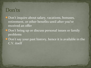 Don’t inquire about salary, vacations, bonuses,
retirement, or other benefits until after you’ve
received an offer
Don’t bring up or discuss personal issues or family
problems
Don’t say your past history, hence it is available in the
C.V. itself
 