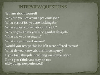 Tell me about yourself
Why did you leave your previous job?
What sort of job you are looking for?
What appeals to you about this job?
Why do you think you’d be good at this job?
What are your strengths?
What are your weaknesses?
Would you accept this job if it were offered to you?
What do you know about this company?
If you take this job, how long would you stay?
Don’t you think you may be too
old/young/inexperienced?
 