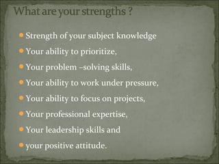Strength of your subject knowledge
Your ability to prioritize,
Your problem –solving skills,
Your ability to work under pressure,
Your ability to focus on projects,
Your professional expertise,
Your leadership skills and
your positive attitude.
 