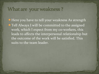 Here you have to tell your weakness As strength
Tell Always I will be committed to the assigned
work, which I expect from my co-workers, this
leads to affects the interpersonal relationship but
the outcome of the work will be satisfied. This
suits to the team leader.
 