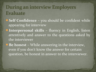 Self Confidence – you should be confident while
appearing for interview
Interpersonal skills – fluency in English, listen
attentively and answer to the questions asked by
the interviewer
Be honest – While answering in the interview,
even if you don’t know the answer for certain
question, be honest in answer to the interviewer.
 