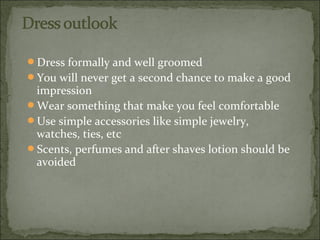 Dress formally and well groomed
You will never get a second chance to make a good
impression
Wear something that make you feel comfortable
Use simple accessories like simple jewelry,
watches, ties, etc
Scents, perfumes and after shaves lotion should be
avoided
 