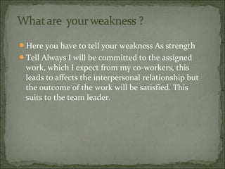 Here you have to tell your weakness As strength
Tell Always I will be committed to the assigned
work, which I expect fro...