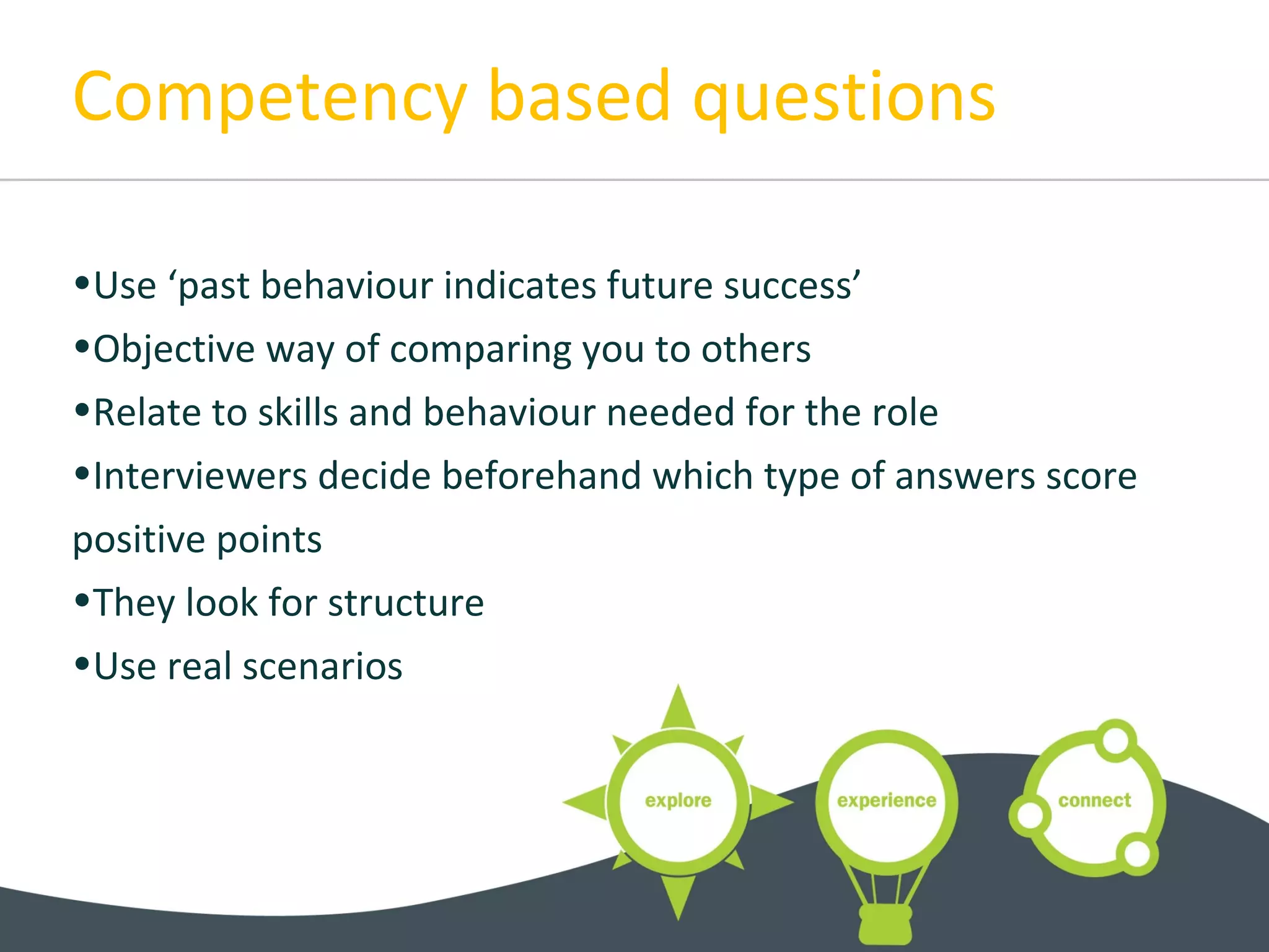 Competency based questions
•Use ‘past behaviour indicates future success’
•Objective way of comparing you to others
•Relate to skills and behaviour needed for the role
•Interviewers decide beforehand which type of answers score
positive points
•They look for structure
•Use real scenarios
 