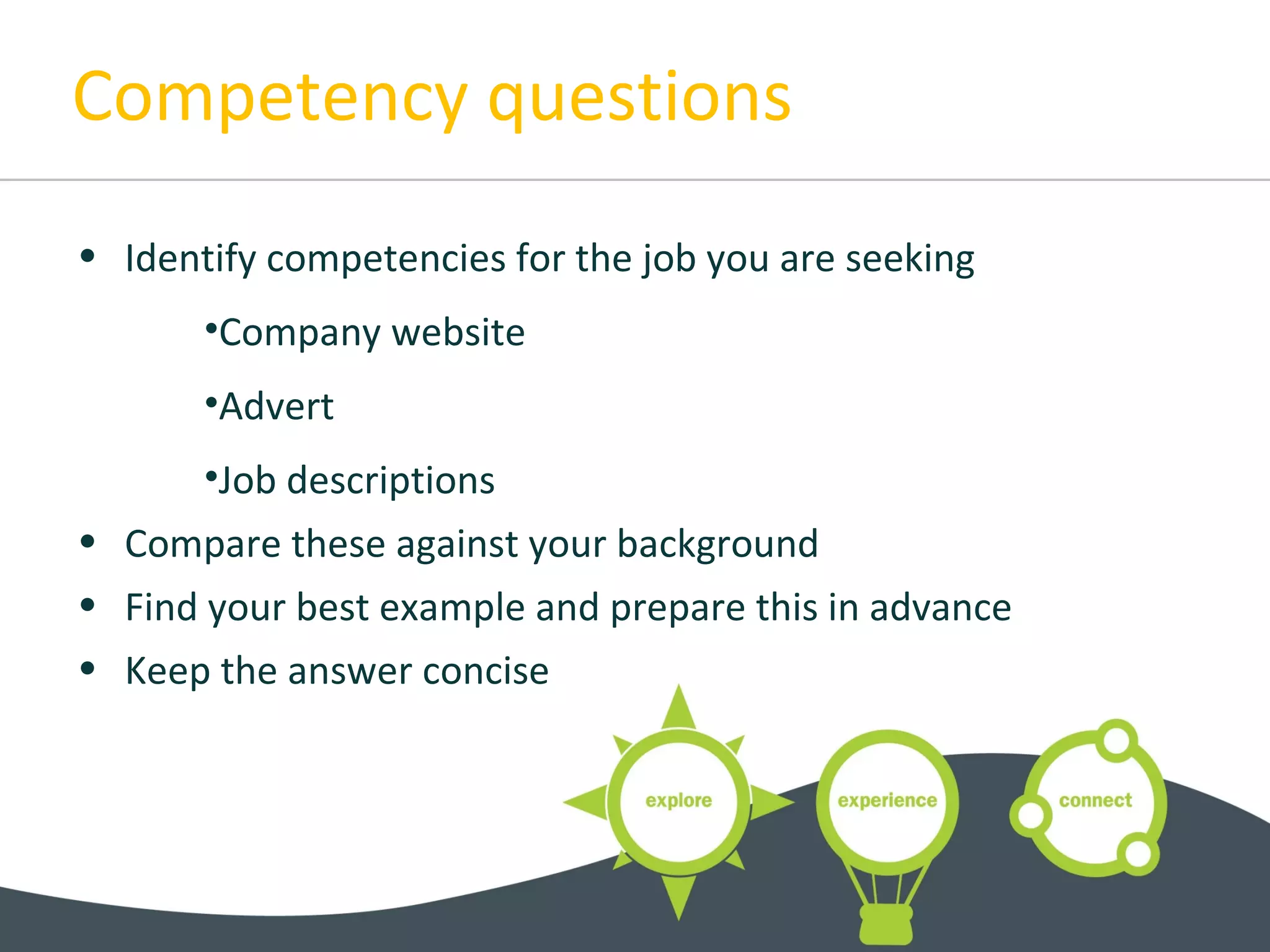 Competency questions
• Identify competencies for the job you are seeking
•Company website
•Advert
•Job descriptions
• Compare these against your background
• Find your best example and prepare this in advance
• Keep the answer concise
 