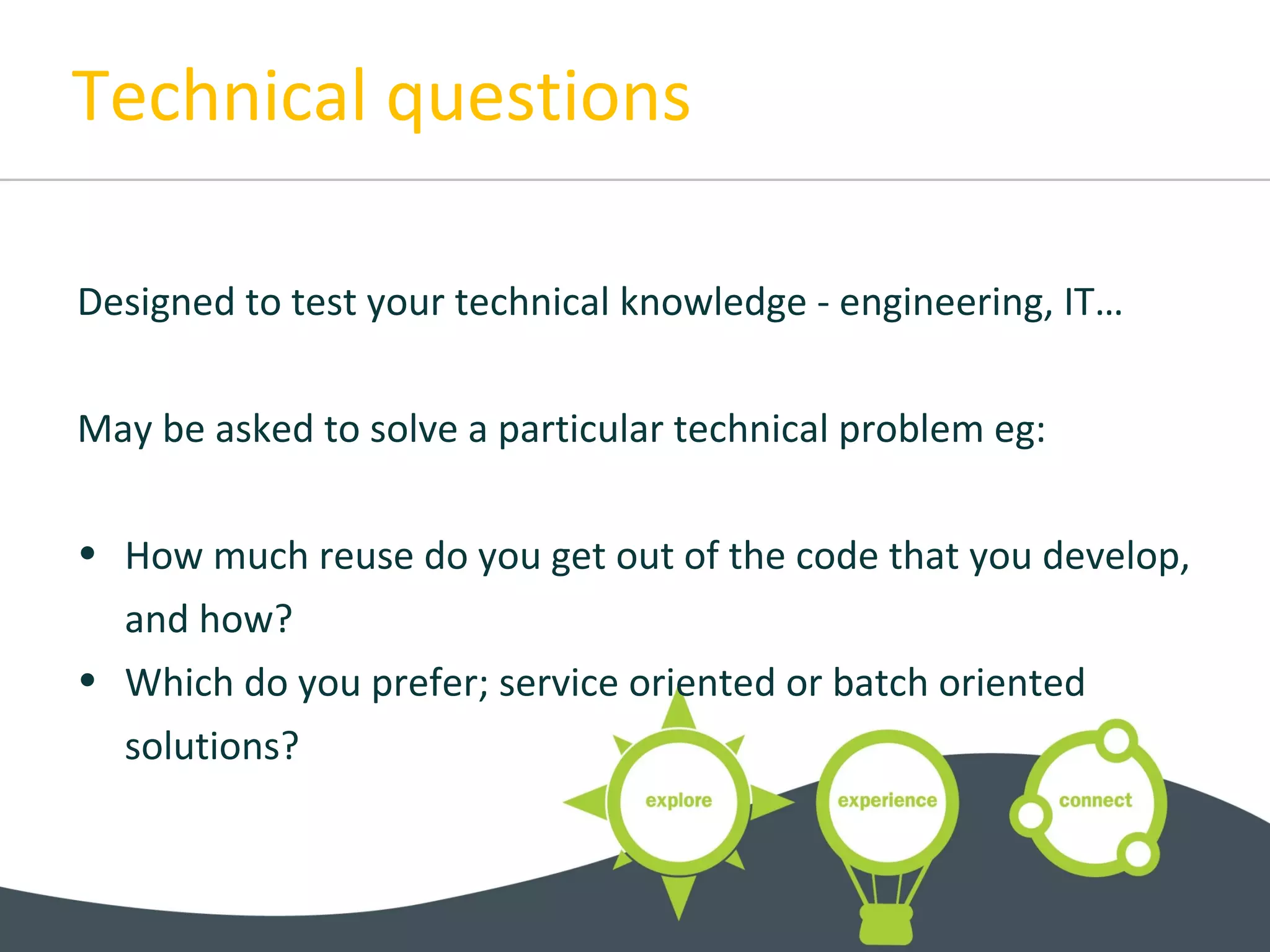 Technical questions
Designed to test your technical knowledge - engineering, IT…
May be asked to solve a particular technical problem eg:
• How much reuse do you get out of the code that you develop,
and how?
• Which do you prefer; service oriented or batch oriented
solutions?
 