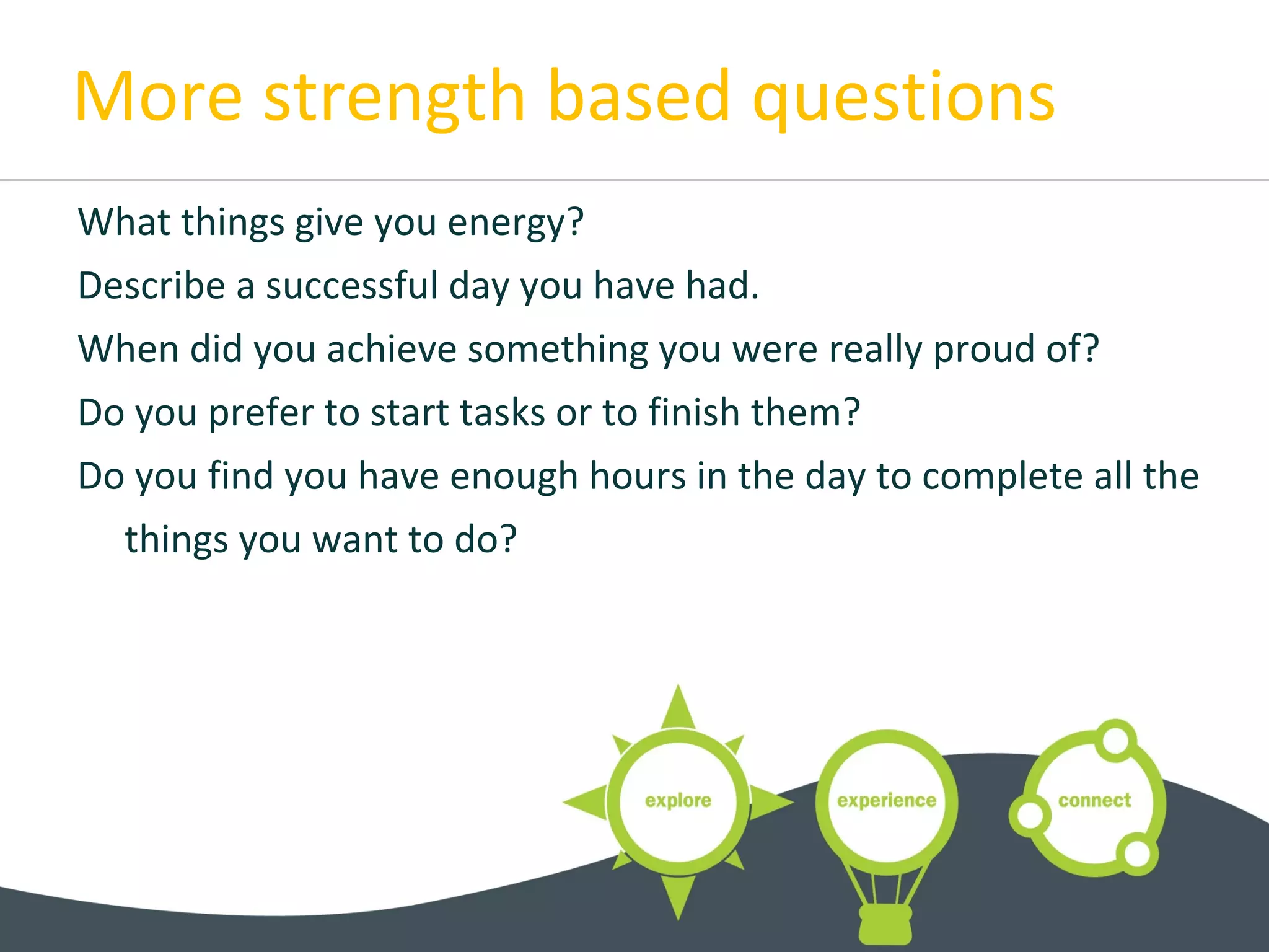 More strength based questions
What things give you energy?
Describe a successful day you have had.
When did you achieve something you were really proud of?
Do you prefer to start tasks or to finish them?
Do you find you have enough hours in the day to complete all the
things you want to do?
 