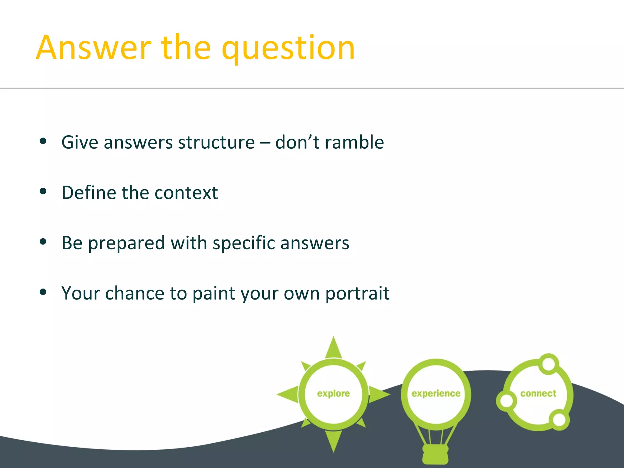 Answer the question
• Give answers structure – don’t ramble
• Define the context
• Be prepared with specific answers
• Your chance to paint your own portrait
 