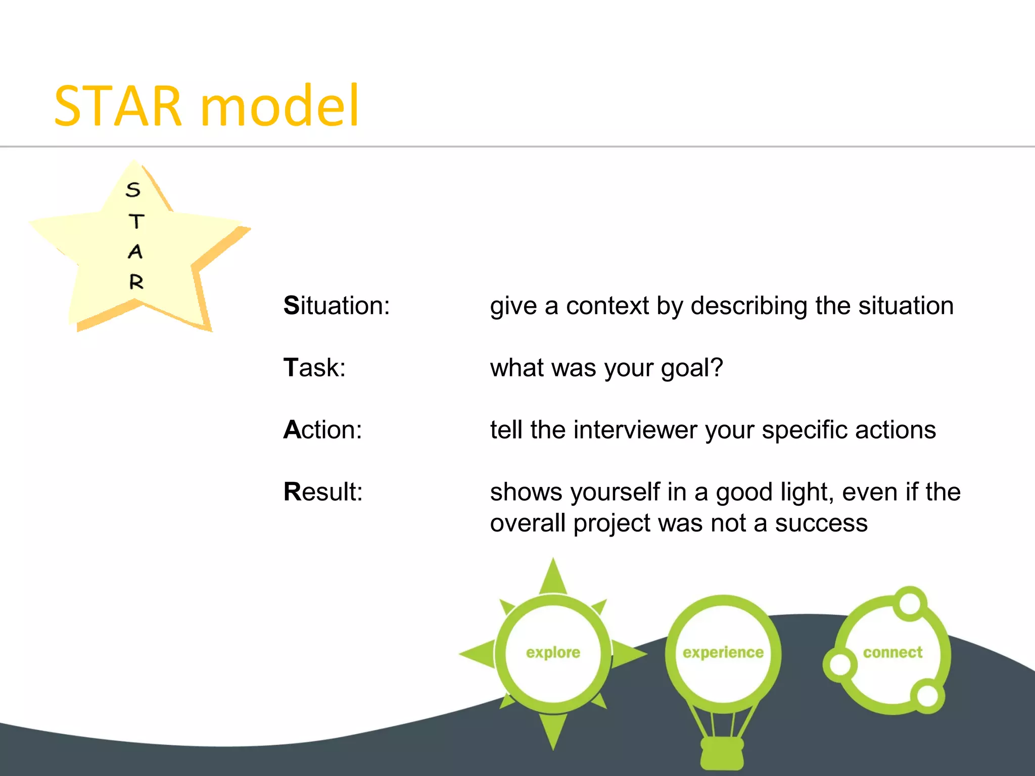 STAR model
Situation: give a context by describing the situation
Task: what was your goal?
Action: tell the interviewer your specific actions
Result: shows yourself in a good light, even if the
overall project was not a success
 