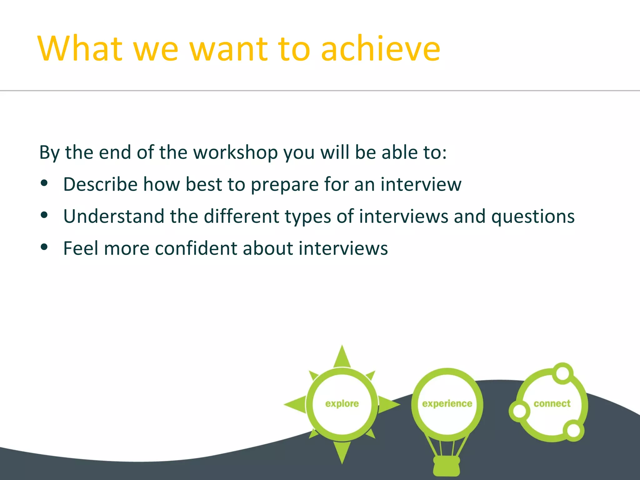 What we want to achieve
By the end of the workshop you will be able to:
• Describe how best to prepare for an interview
• Understand the different types of interviews and questions
• Feel more confident about interviews
 
