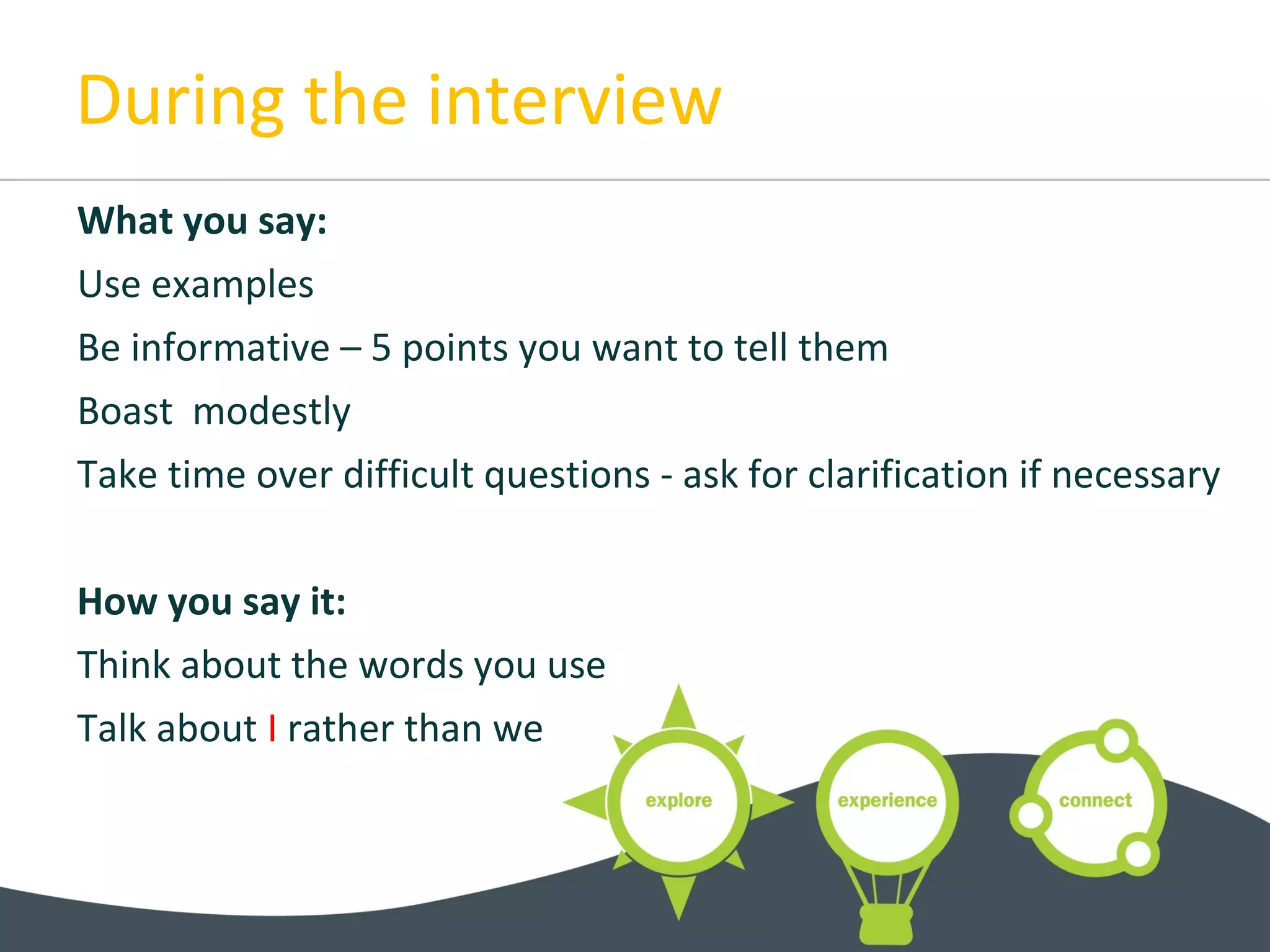 During the interview
What you say:
Use examples
Be informative – 5 points you want to tell them
Boast modestly
Take time over difficult questions - ask for clarification if necessary
How you say it:
Think about the words you use
Talk about I rather than we
 