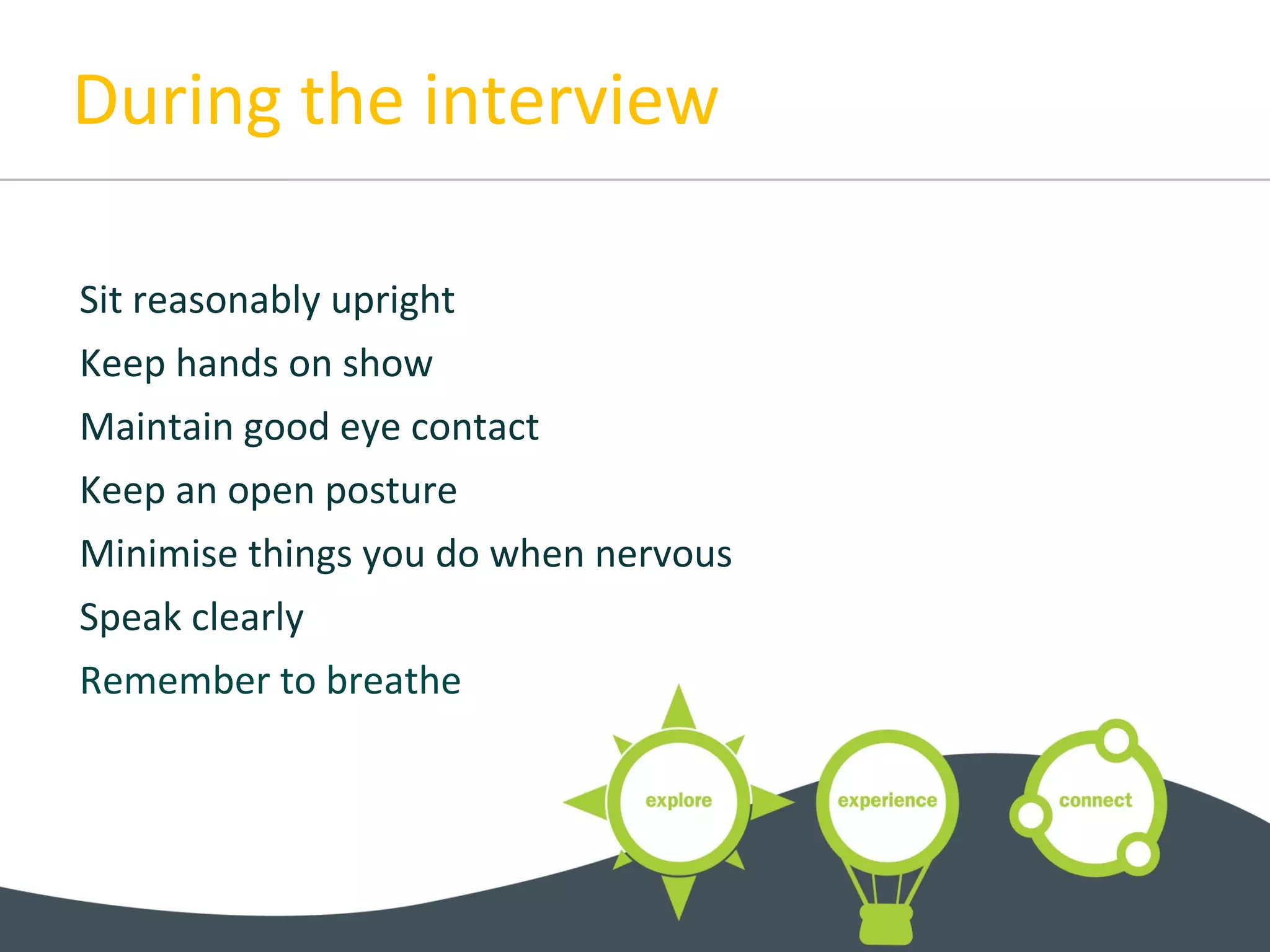 During the interview
Sit reasonably upright
Keep hands on show
Maintain good eye contact
Keep an open posture
Minimise things you do when nervous
Speak clearly
Remember to breathe
 