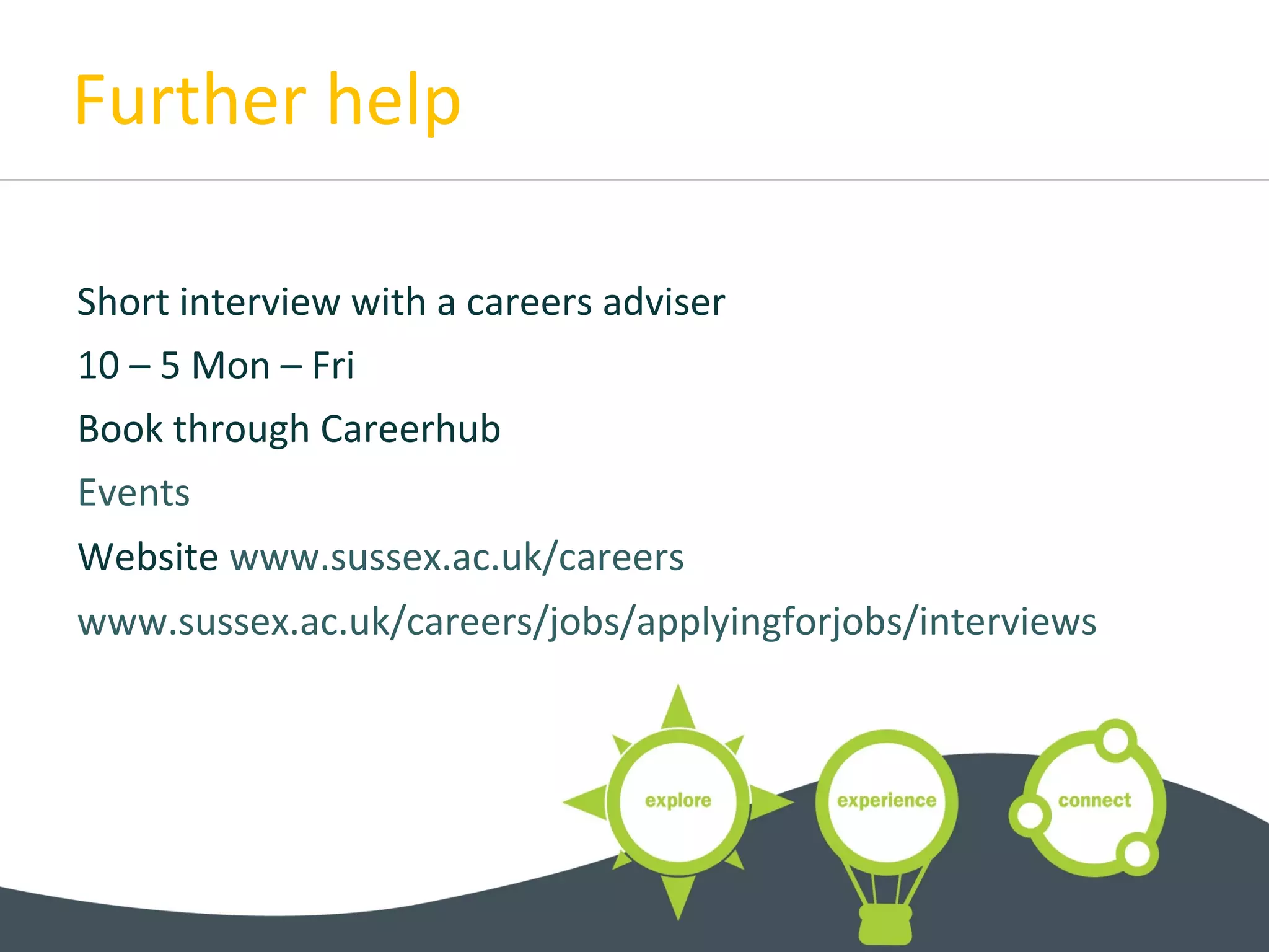Further help
Short interview with a careers adviser
10 – 5 Mon – Fri
Book through Careerhub
Events
Website www.sussex.ac.uk/careers
www.sussex.ac.uk/careers/jobs/applyingforjobs/interviews
 