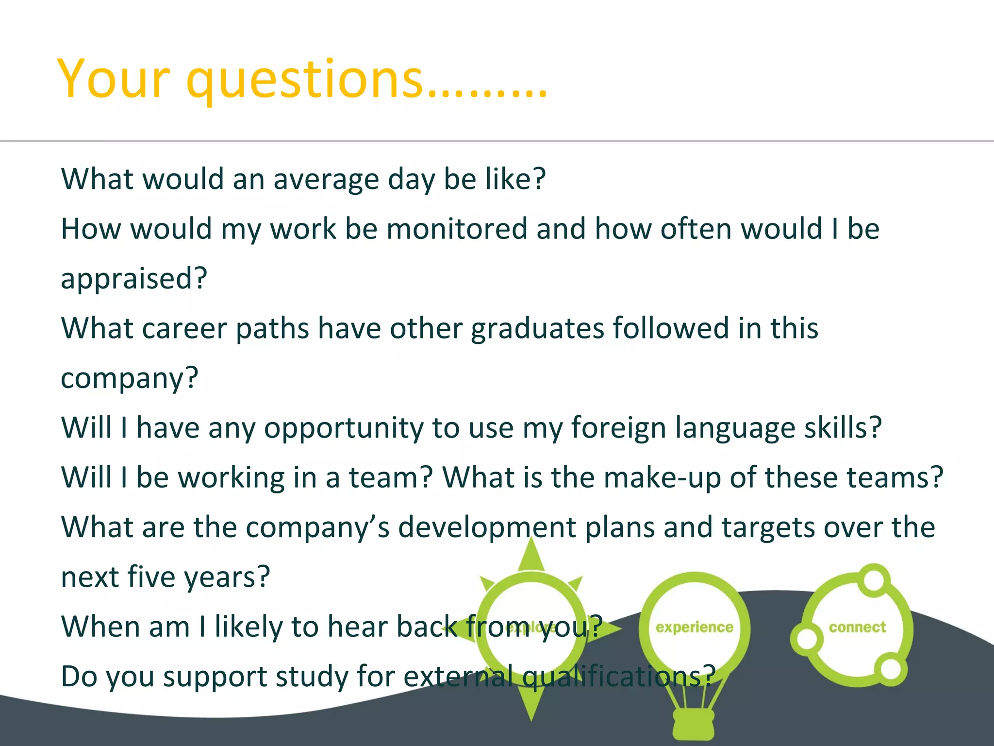 Your questions………
What would an average day be like?
How would my work be monitored and how often would I be
appraised?
What career paths have other graduates followed in this
company?
Will I have any opportunity to use my foreign language skills?
Will I be working in a team? What is the make-up of these teams?
What are the company’s development plans and targets over the
next five years?
When am I likely to hear back from you?
Do you support study for external qualifications?
 