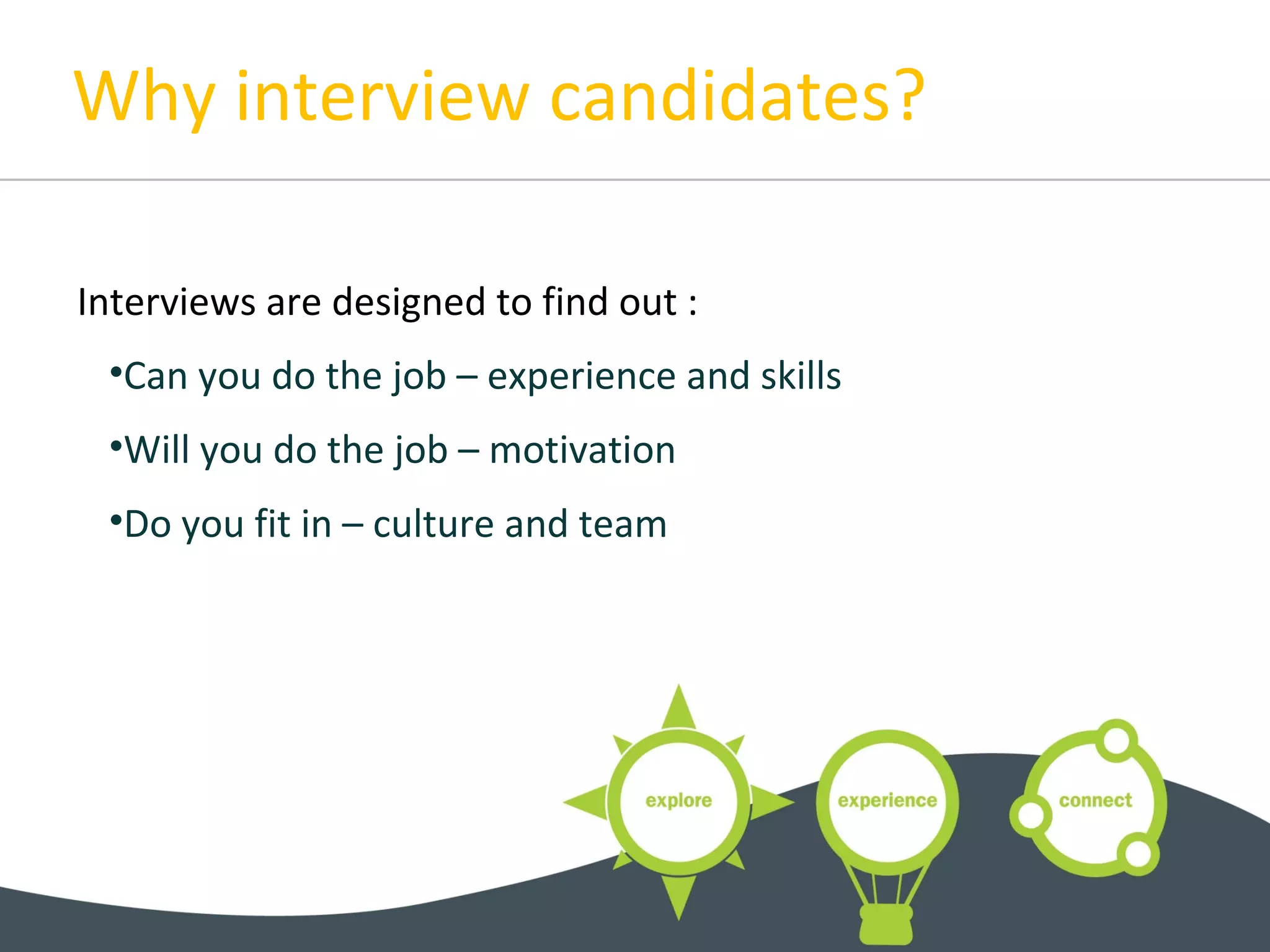 Why interview candidates?
Interviews are designed to find out :
•Can you do the job – experience and skills
•Will you do the job – motivation
•Do you fit in – culture and team
 